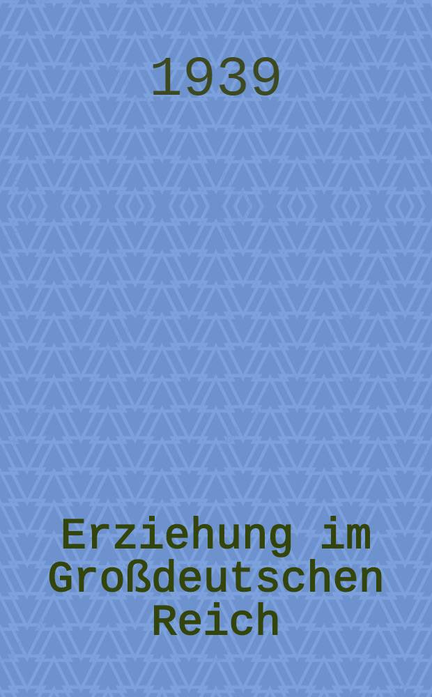 Erziehung im Großdeutschen Reich : Eine Überschau über ihre Ziele, Wege u. Einrichtungen