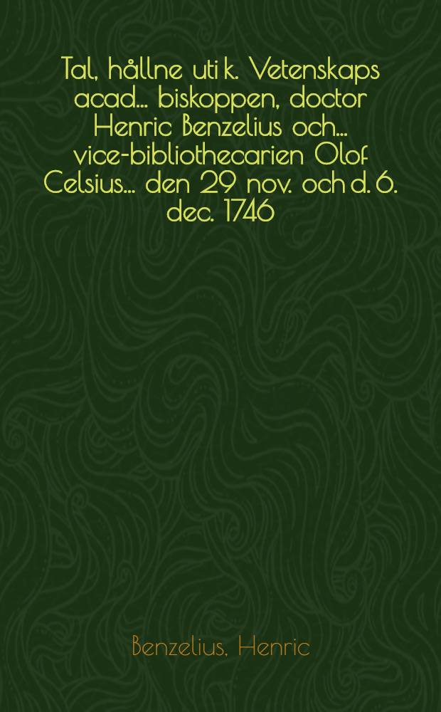 Tal, hållne uti k. Vetenskaps acad. ... biskoppen, doctor Henric Benzelius och ... vice-bibliothecarien Olof Celsius ... den 29 nov. och d. 6. dec. 1746