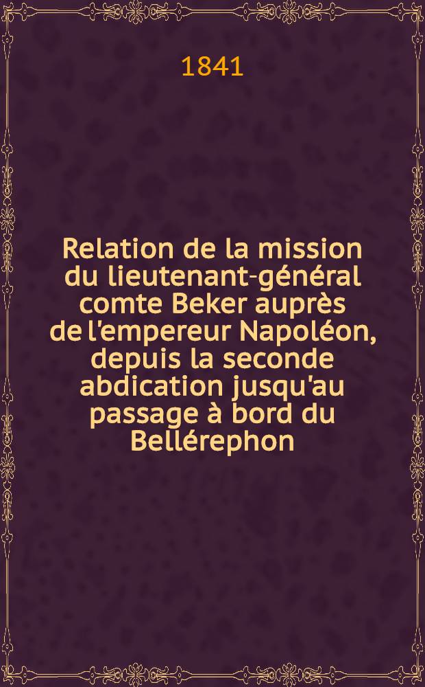 Relation de la mission du lieutenant-g&eacute;n&eacute;ral comte Beker aupr&egrave;s de l'empereur Napol&eacute;on, depuis la seconde abdication jusqu'au passage &agrave; bord du Bell&eacute;rephon
