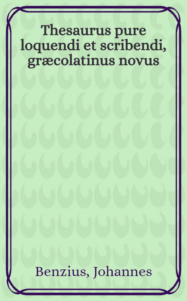 Thesaurus pure loquendi et scribendi, græcolatinus novus: ex Isocratis, Demosthenis, et Ciceronis aliorumuque scriptorum probatorum locupletibus copiis, ac munda supellectili concinnatus: ad orationis utriusque tam graece quam latinae, elegantis cum uberem copiam, tum delectum facilem, secundum ordinem naturae in locos LXXVI distinctus a m. Joanne Benzio Bruxellensi : Adjunclo vocabulorum singulorum, ad formularum vbertatem deducentium, indice alphabetico