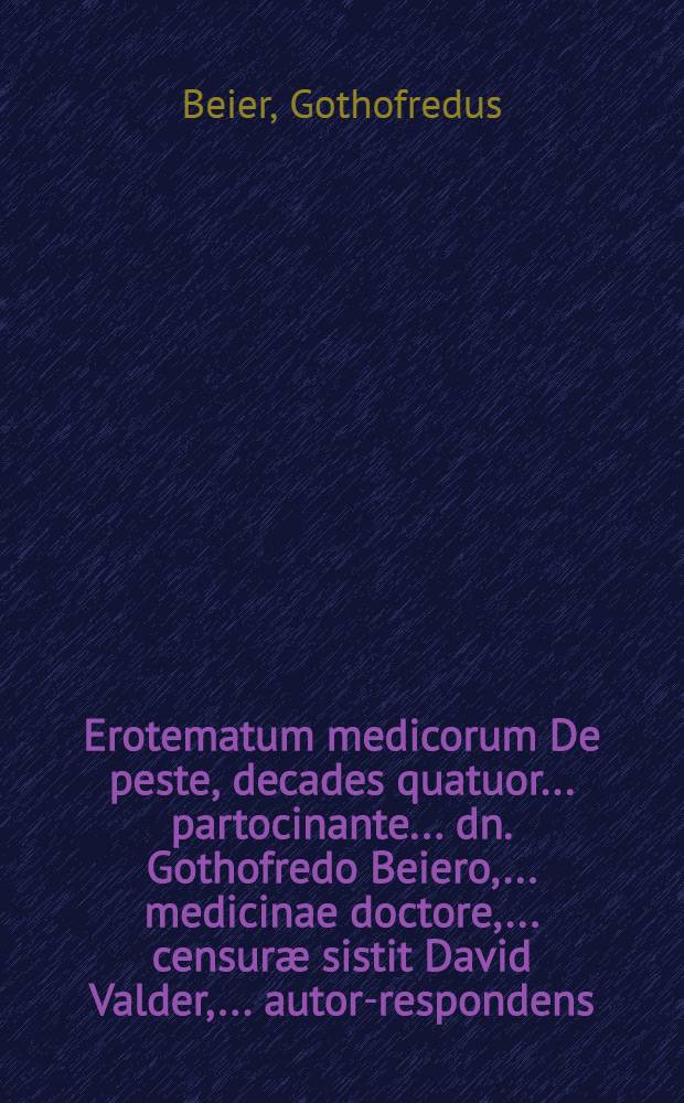Erotematum medicorum De peste, decades quatuor ... partocinante ... dn. Gothofredo Beiero, ... medicinae doctore, ... censur&aelig; sistit David Valder, ... autor-respondens ... ad diem Maji, ... M. DC. LXXIV