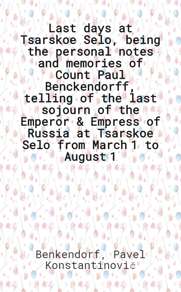 Last days at Tsarskoe Selo, being the personal notes and memories of Count Paul Benckendorff, telling of the last sojourn of the Emperor & Empress of Russia at Tsarskoe Selo from March 1 to August 1, 1917