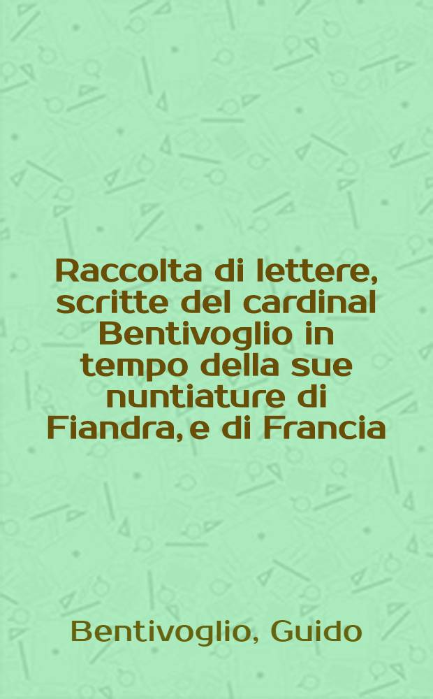 Raccolta di lettere, scritte del cardinal Bentivoglio in tempo della sue nuntiature di Fiandra, e di Francia