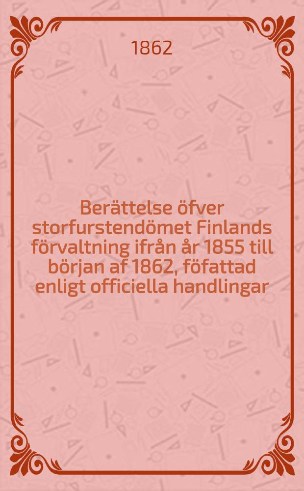 Berättelse öfver storfurstendömet Finlands förvaltning ifrån år 1855 till början af 1862, föfattad enligt officiella handlingar
