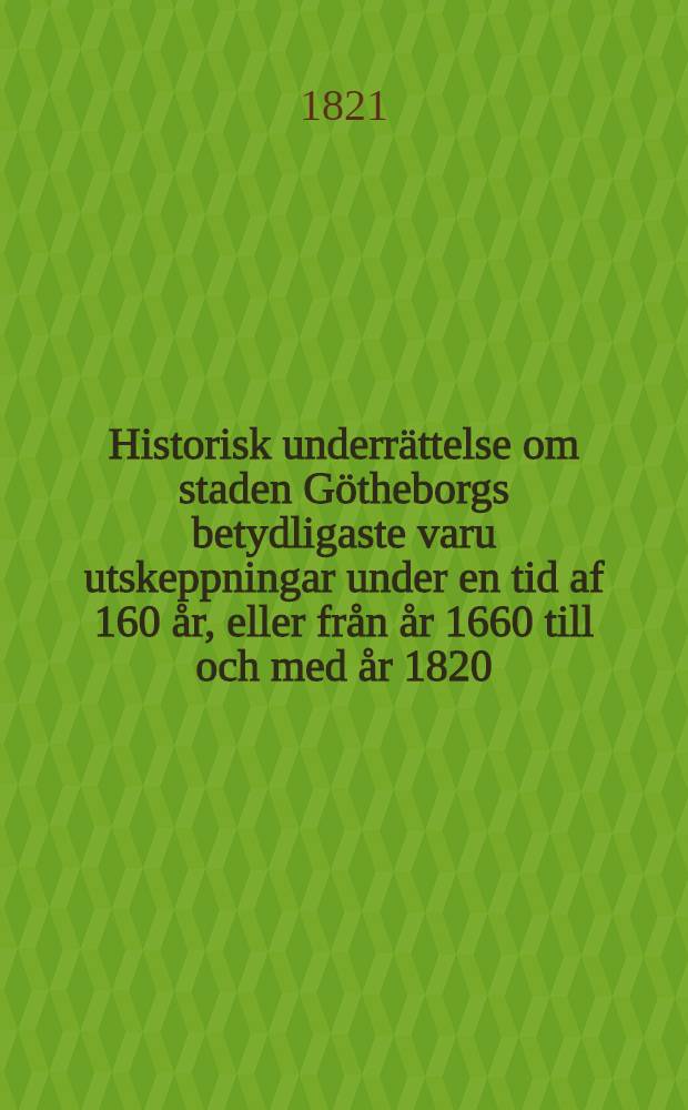 Historisk underrättelse om staden Götheborgs betydligaste varu utskeppningar under en tid af 160 år, eller från år 1660 till och med år 1820