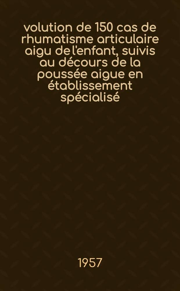 &Eacute;volution de 150 cas de rhumatisme articulaire aigu de l'enfant, suivis au d&eacute;cours de la pouss&eacute;e aigue en &eacute;tablissement sp&eacute;cialis&eacute; : Th&egrave;se pour le doctorat en m&eacute;d. (dipl&ocirc;me d'&Eacute;tat)