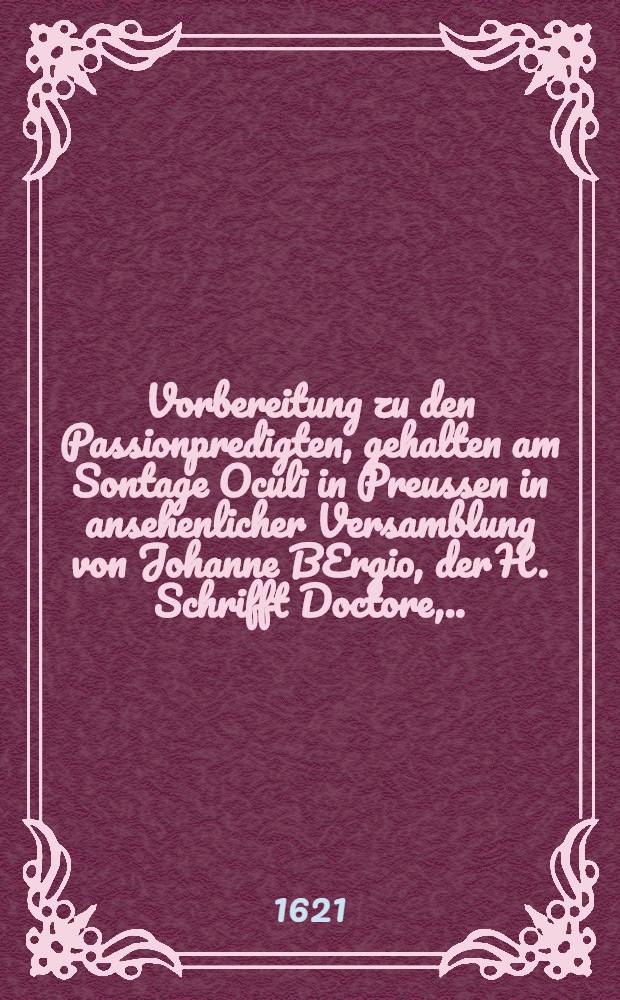 Vorbereitung zu den Passionpredigten, gehalten am Sontage Oculi in Preussen in ansehenlicher Versamblung von Johanne BErgio, der H. Schrifft Doctore, ... und durch etliche der Warheit Liebhaber von jhm schrifftlich begeret auch erlanget, und nu durch dieselbsten zu Erbawung jhrer Brüder in Druck verfertiget
