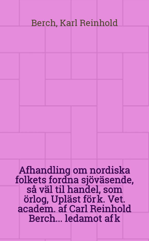 Afhandling om nordiska folkets fordna sjöväsende, så väl til handel, som örlog, Upläst för k. Vet. academ. af Carl Reinhold Berch ... ledamot af k. Vitterhets-academien ... den 16. April, 1766