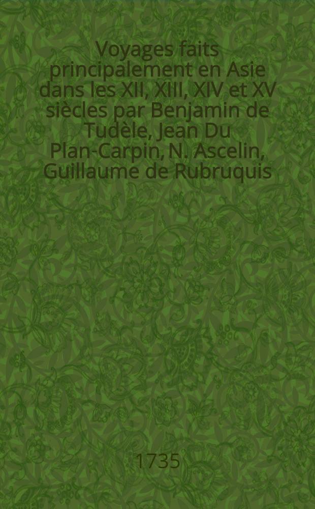 Voyages faits principalement en Asie dans les XII, XIII, XIV et XV siècles par Benjamin de Tudèle, Jean Du Plan-Carpin, N. Ascelin, Guillaume de Rubruquis, Marc Paul Venitien, Haiton, Jean de Mandeville et Anbroise Contarini : Accompagnés de l'histoire des Sarasins et des Tartares et précédez d'une introduction ... T. 1