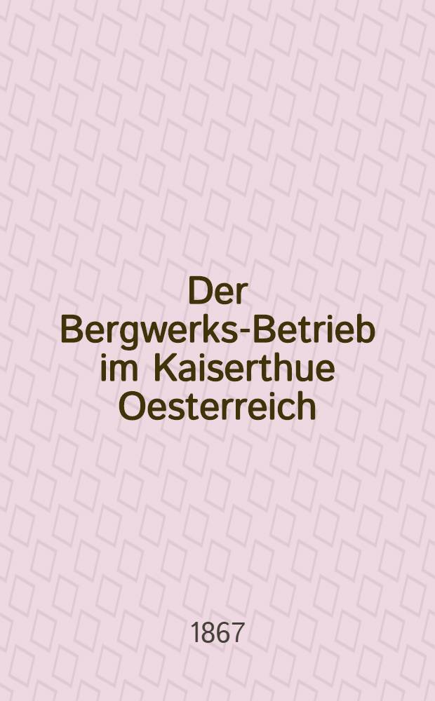 Der Bergwerks-Betrieb im Kaiserthue Oesterreich : Nach den Verweltungsberichten der Berghauptmannschaften und Mittheilungen anderer Behoerden für das Verwaltungs-Jahr ..