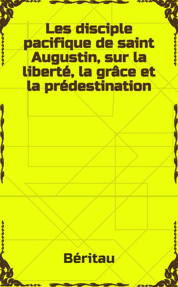 Les disciple pacifique de saint Augustin, sur la liberté, la grâce et la prédestination : Avec dissertation préliminaire de l'autorité de saint Augustin & de ses anciens disciples ..