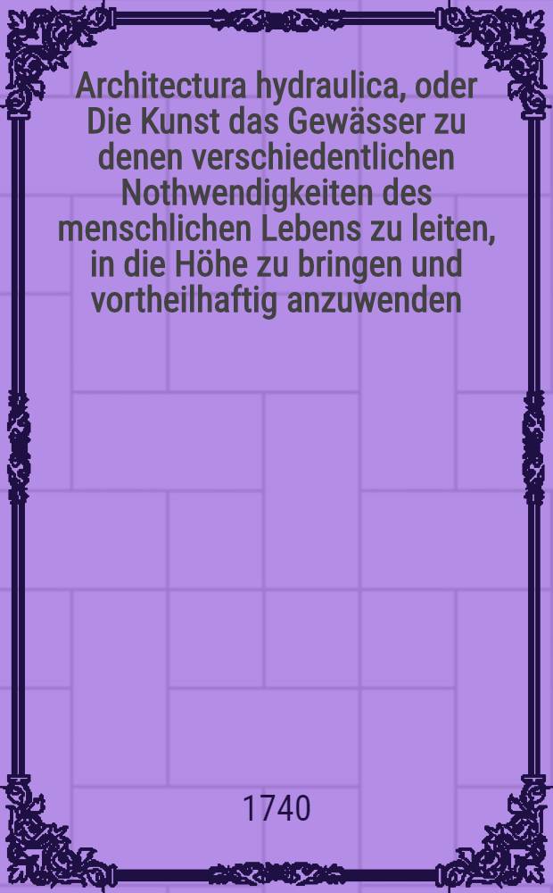 Architectura hydraulica, oder Die Kunst das Gewässer zu denen verschiedentlichen Nothwendigkeiten des menschlichen Lebens zu leiten, in die Höhe zu bringen und vortheilhaftig anzuwenden : Aus dem Französischen ins Teutsche übersetzet