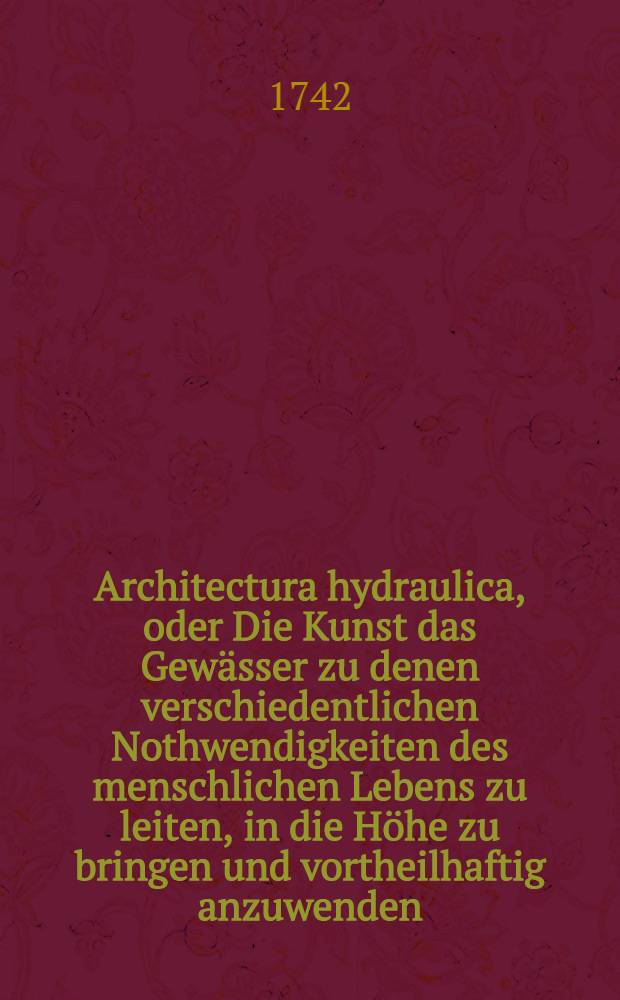 Architectura hydraulica, oder Die Kunst das Gewässer zu denen verschiedentlichen Nothwendigkeiten des menschlichen Lebens zu leiten, in die Höhe zu bringen und vortheilhaftig anzuwenden : Aus dem Französischen ins Teutsche übersetzet. Th. 1, B. 2, Cap. 4, [Ausg. 6] : Sechste Ausgabe der Übersetzung und Beschluß des ersten französischen Bandes, nebst 9 Kupffer-Tabellen