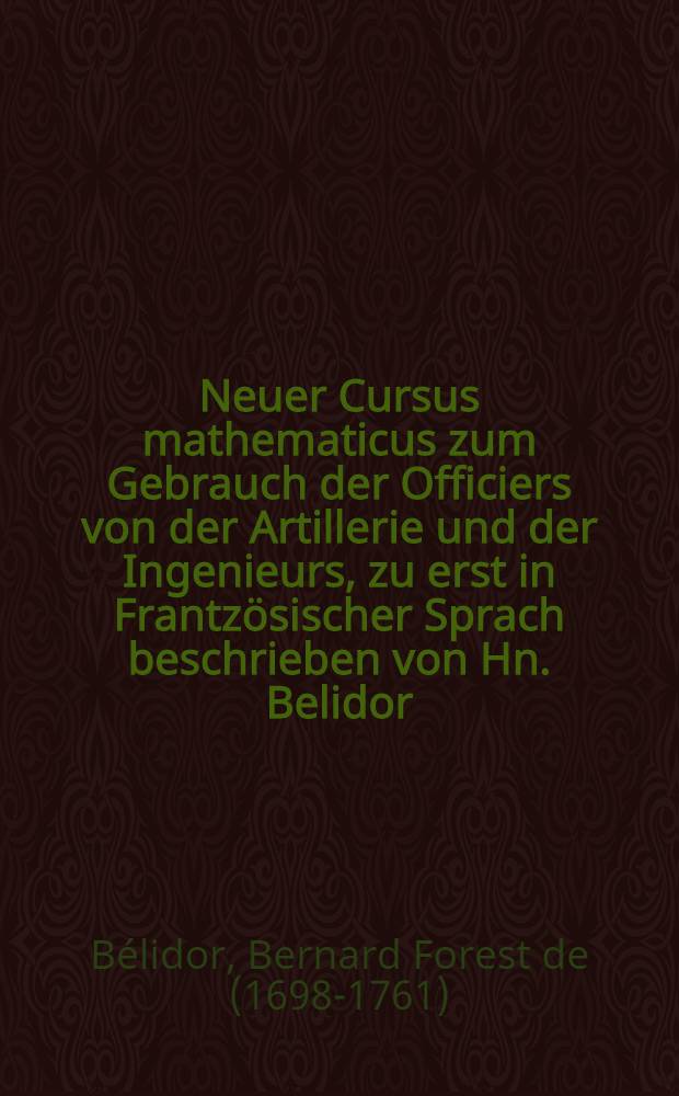 Neuer Cursus mathematicus zum Gebrauch der Officiers von der Artillerie und der Ingenieurs, zu erst in Frantz&ouml;sischer Sprach beschrieben von Hn. Belidor, nunmehro ... in die teutsche Sprache &uuml;bersetzt und mit n&ouml;thigen Zus&auml;tzen versehen von J. Th. Bion ...