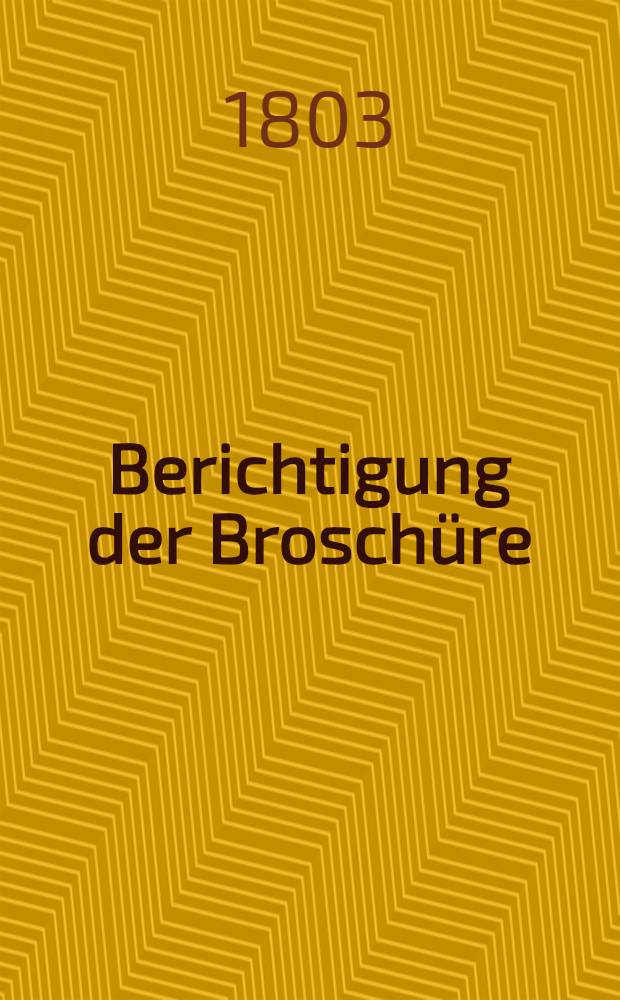 Berichtigung der Broschüre : Gedanken eines Hannoveraners über die sein Vaterland in den Monaten Junius und Julius 1803 betroffenen Unfälle, nebst wahrhafter Erzählung einiger derselben