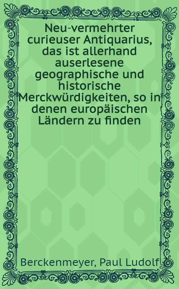 Neu-vermehrter curieuser Antiquarius, das ist allerhand auserlesene geographische und historische Merckwürdigkeiten, so in denen europäischen Ländern zu finden : Aus berühmter Männer Reisen zusammengetragen, und mit zweifachen Register vers., nunmehr wieder aufgelegt, und zum 8. Mahl mit neuen Sachen und Anmerck. durchgehends verm. und verb. von P. L. Berckenmeyern : T. 1-2