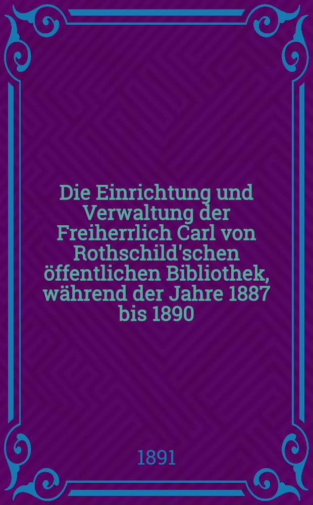 Die Einrichtung und Verwaltung der Freiherrlich Carl von Rothschild'schen öffentlichen Bibliothek, während der Jahre 1887 bis 1890