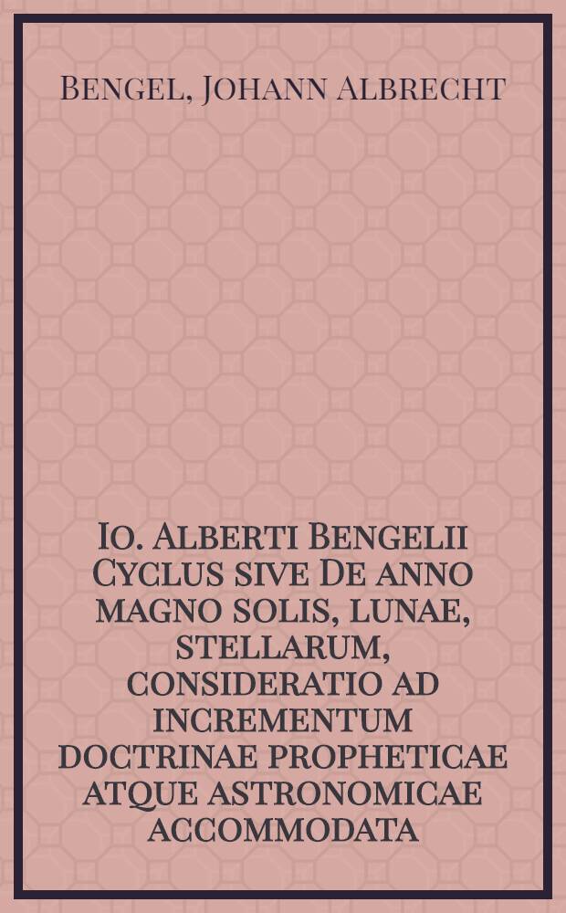 Io. Alberti Bengelii Cyclus sive De anno magno solis, lunae, stellarum, consideratio ad incrementum doctrinae propheticae atque astronomicae accommodata