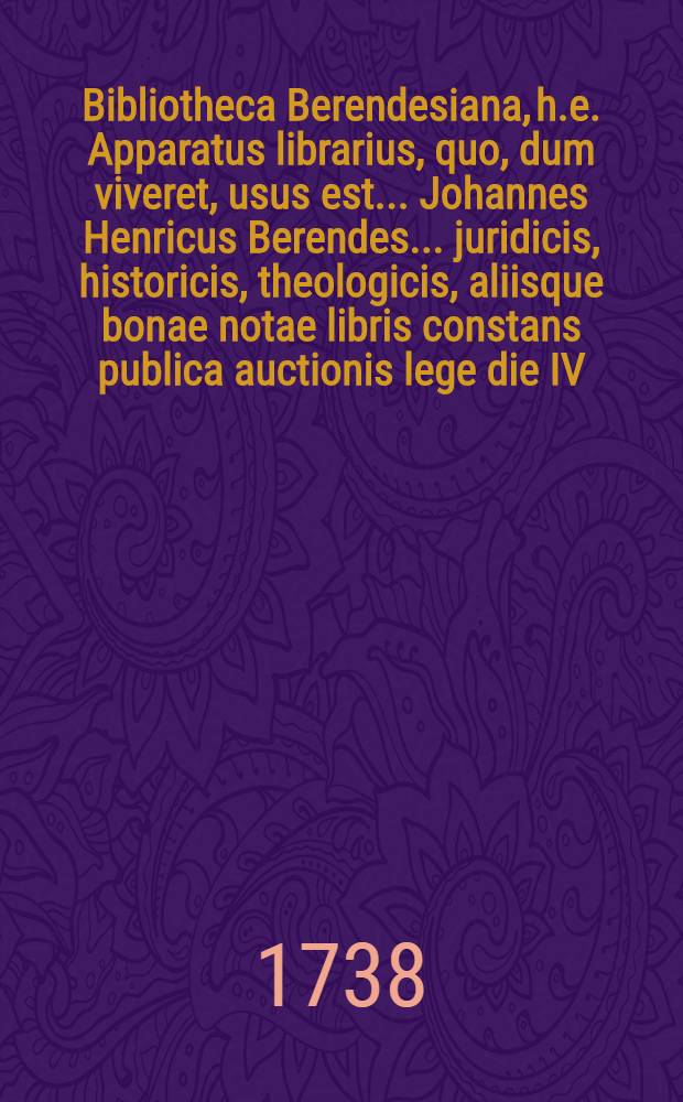 Bibliotheca Berendesiana, h.e. Apparatus librarius, quo, dum viveret, usus est ... Johannes Henricus Berendes ... juridicis, historicis, theologicis, aliisque bonae notae libris constans publica auctionis lege die IV. Augusti seqq. ... in aedibus Köppenianis ... divendendus, spiciendi libros triduo ante auctionem dabitur facultas = Des ... Herrn ... Berendes Bibliothec, aus juristischen, historischen und andern guten Büchern betreffend, wird den 4ten Augusti und folgende Tage durch öffentliche Auction in dem Köppenschen Hause ... verkauffet werden ...
