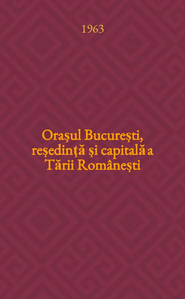 Oraşul Bucureşti, reşedinţă şi capitală a Tării Rom&acirc;neşti : (1459-1862)