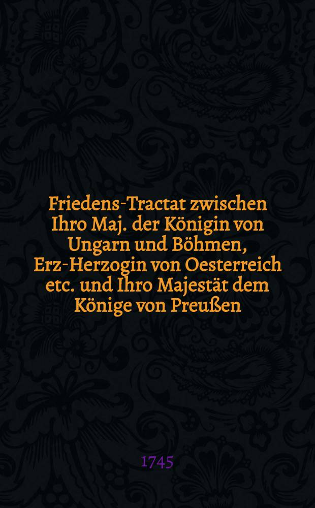 Friedens-Tractat zwischen Ihro Maj. der Königin von Ungarn und Böhmen, Erz-Herzogin von Oesterreich etc. und Ihro Majestät dem Könige von Preußen, geschloßen zu Berlin, den 28. Julii 1742