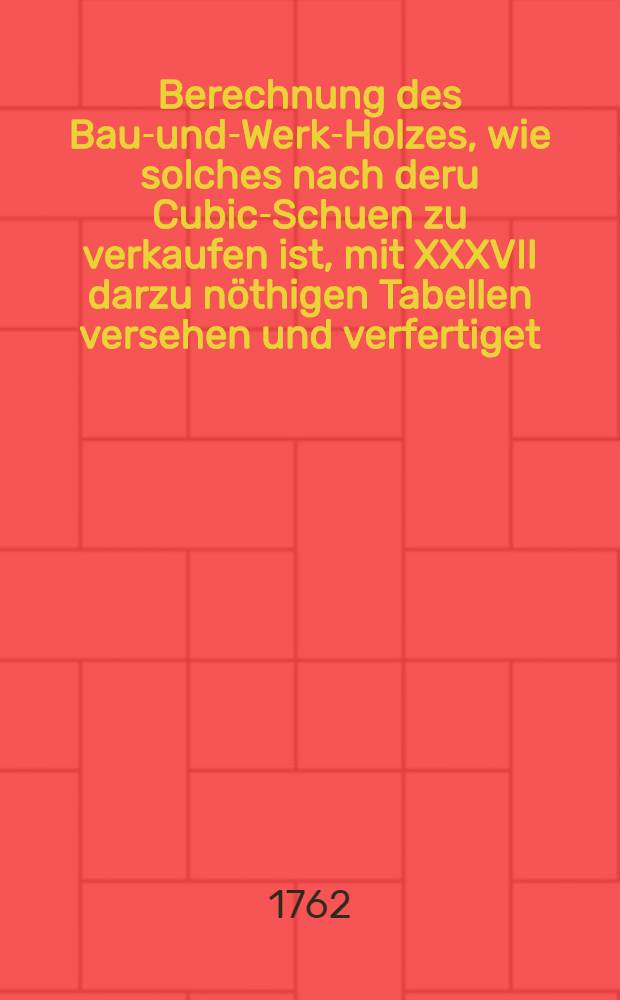 Berechnung des Bau-und-Werk-Holzes, wie solches nach deru Cubic-Schuen zu verkaufen ist, mit XXXVII darzu nöthigen Tabellen versehen und verfertiget, von einem Liebhaber der Geometrie, Bau- und Rechen-Kunst am Wetter-Flusz. Th. 1