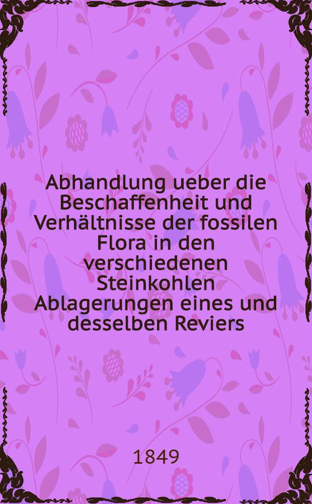 Abhandlung ueber die Beschaffenheit und Verhältnisse der fossilen Flora in den verschiedenen Steinkohlen Ablagerungen eines und desselben Reviers