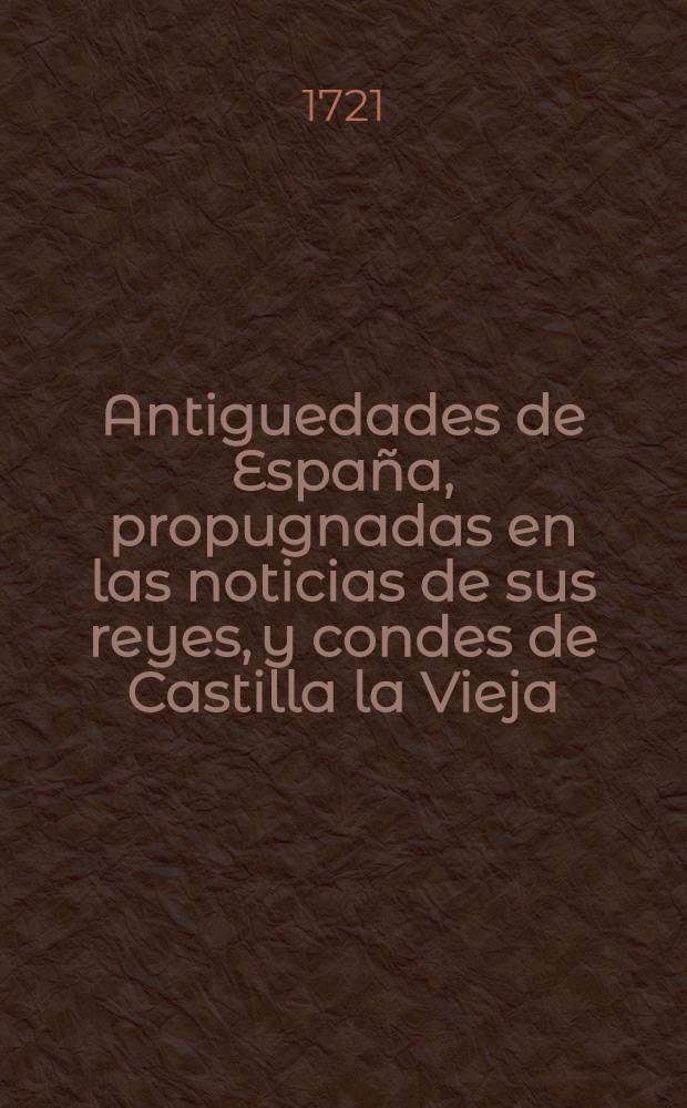 Antiguedades de España, propugnadas en las noticias de sus reyes, y condes de Castilla la Vieja; en la historia apologetica de Rodrigo Diaz de Bivar, dicho el Cid Campeador: y en la coronica del real monasterio de San Pedro de Cardeña. P. 2