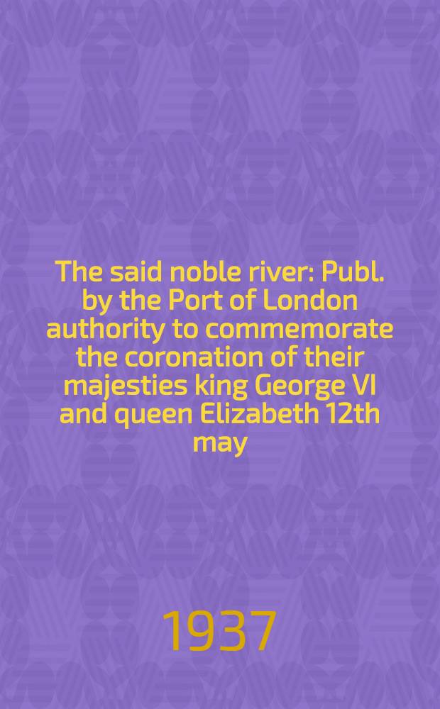 The said noble river : Publ. by the Port of London authority to commemorate the coronation of their majesties king George VI and queen Elizabeth 12th may, 1937