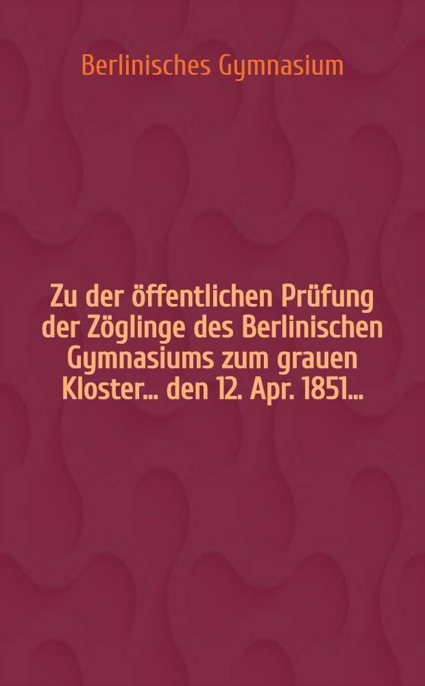 Zu der öffentlichen Prüfung der Zöglinge des Berlinischen Gymnasiums zum grauen Kloster ... den 12. Apr. 1851 ... : Programm