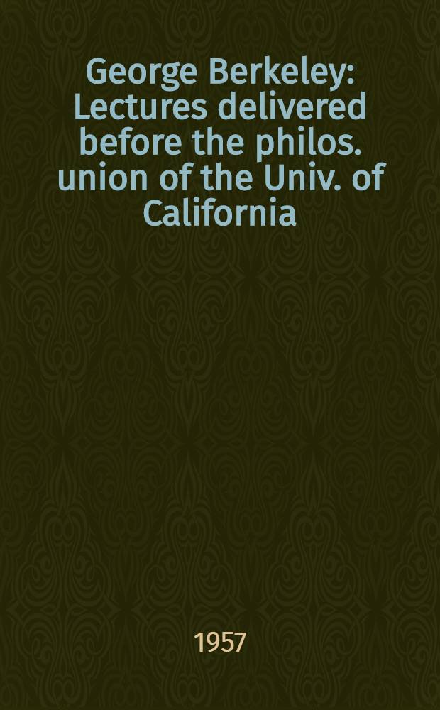 George Berkeley : Lectures delivered before the philos. union of the Univ. of California : In honor of the two hundredth anniversary of the death of George Berkeley, bishop of Cloyne (1685-1753)
