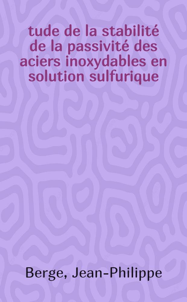 Étude de la stabilité de la passivité des aciers inoxydables en solution sulfurique: 1-re thèse; Propositions données par la Faculté: Mécanisme du polissage électrolytique: 2-re thèse: Thèses présentées à l'Univ. de Paris ... / par J.-Philippe Berge