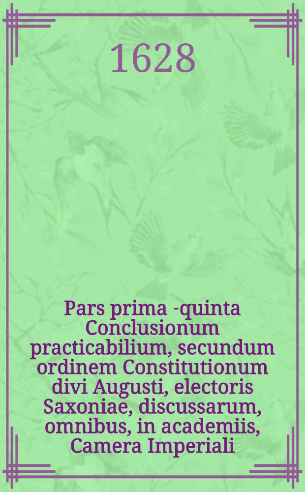 Pars prima [-quinta] Conclusionum practicabilium, secundum ordinem Constitutionum divi Augusti, electoris Saxoniae, discussarum, omnibus, in academiis, Camera Imperiali, aliisque judiciis, in primis vero in foro Saxonico versantibus, utilissimarum, et summe necessariarum .. : Cum gemino indice, uno conclusiunum, altero rerum & verborum locupletißimo. Ps 3 : ... Materiam succssionum, ex testamentis, & ab intestato, tam in feudalibus, quam allodialibus continens, ... juris comminus & Saxonici differentias demonstrans