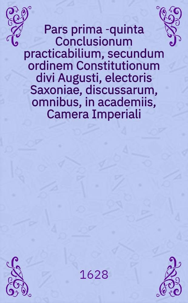 Pars prima [-quinta] Conclusionum practicabilium, secundum ordinem Constitutionum divi Augusti, electoris Saxoniae, discussarum, omnibus, in academiis, Camera Imperiali, aliisque judiciis, in primis vero in foro Saxonico versantibus, utilissimarum, et summe necessariarum .. : Cum gemino indice, uno conclusiunum, altero rerum & verborum locupleti&szlig;imo. Ps 5 : ... Materiam criminalem, tam publicorumm quam privatorum judiciorum, una cum explicatione Constitutionum criminalium Caroli V, imperatoris ..., continens, ... juris communis & Saxonici differentias demonstrans