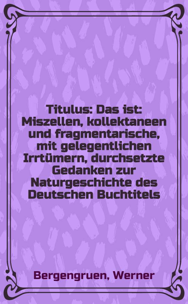 Titulus : Das ist: Miszellen, kollektaneen und fragmentarische, mit gelegentlichen Irrtümern, durchsetzte Gedanken zur Naturgeschichte des Deutschen Buchtitels, oder Unbetitelter Lebensroman eines Bibliotheksbeamten