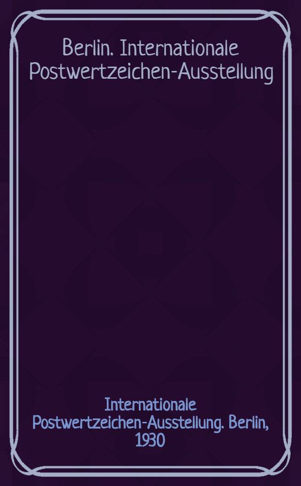 Internationale Postwertzeichen-Ausstellung. Berlin, 1930 : Unter dem Ehrenvorsitz des Herrn Reichspostministers und des Herrn Oberbürgermeisters von Berlin vom 12 bis 21 September 1930