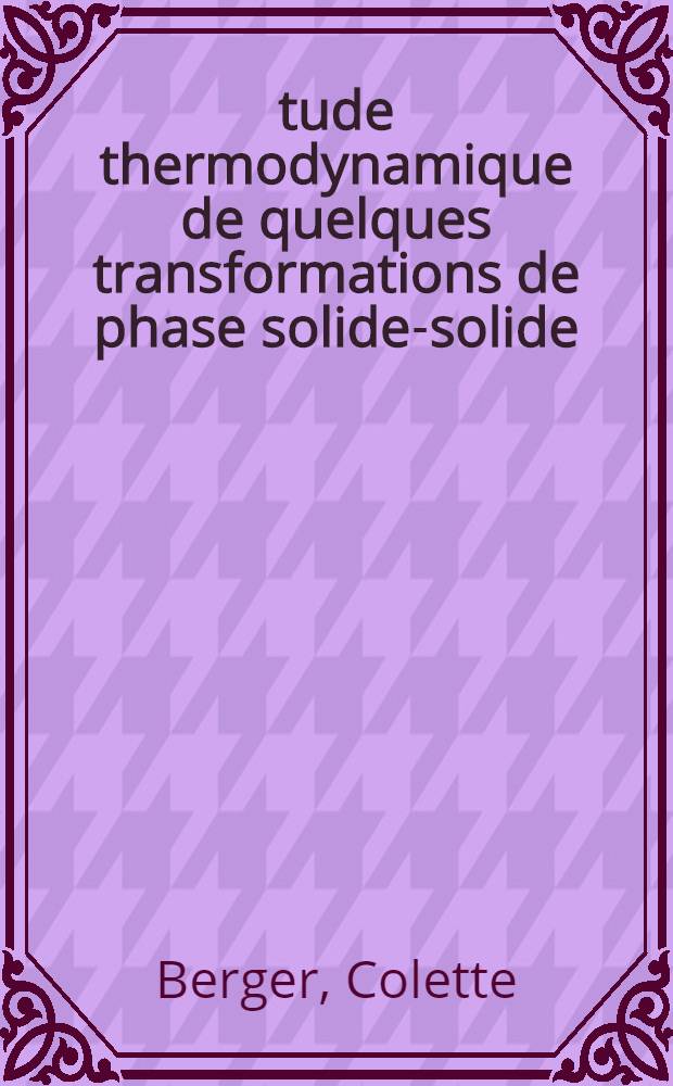 &Eacute;tude thermodynamique de quelques transformations de phase solide-solide: 1-re th&egrave;se; Propositions donn&eacute;es par la Facult&eacute;: 2-re th&egrave;se: Th&egrave;ses pr&eacute;sent&eacute;es &agrave; la Facult&eacute; de sciences de l'Univ. de Lyon ... / par Colette Berger ..