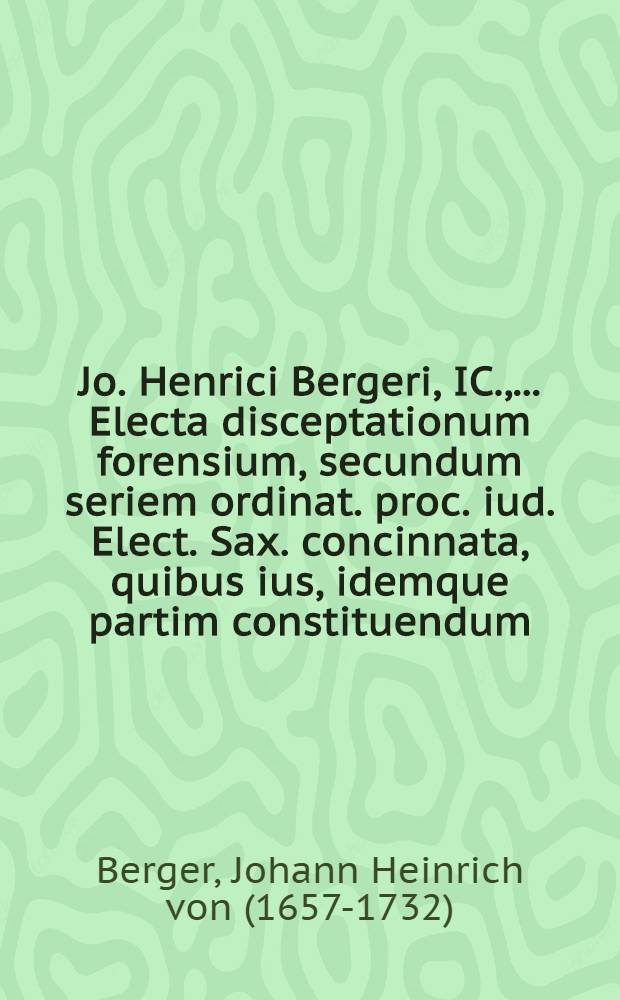 Jo. Henrici Bergeri, IC., ... Electa disceptationum forensium, secundum seriem ordinat. proc. iud. Elect. Sax. concinnata, quibus ius, idemque partim constituendum, partim constitutum, receptumve, expenditur, et consultationibus, quaesitis, responsis, praeiudiciisque illustratur