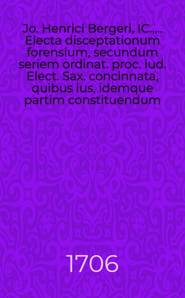 Jo. Henrici Bergeri, IC., ... Electa disceptationum forensium, secundum seriem ordinat. proc. iud. Elect. Sax. concinnata, quibus ius, idemque partim constituendum, partim constitutum, receptumve, expenditur, et consultationibus, quaesitis, responsis, praeiudiciisque illustratur. T. 1