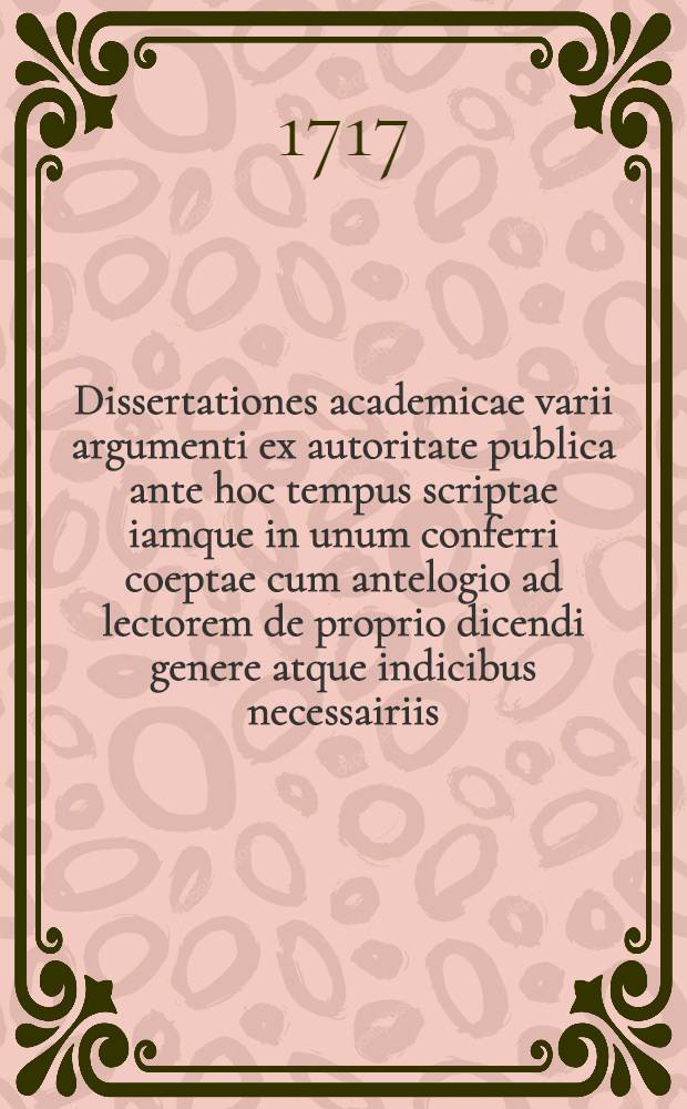 ... Dissertationes academicae varii argumenti ex autoritate publica ante hoc tempus scriptae iamque in unum conferri coeptae cum antelogio ad lectorem de proprio dicendi genere atque indicibus necessairiis