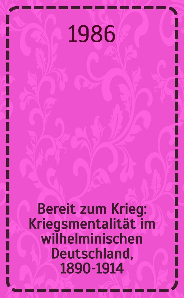 Bereit zum Krieg : Kriegsmentalität im wilhelminischen Deutschland, 1890-1914 : Beitr. zur hist. Friedensforschung