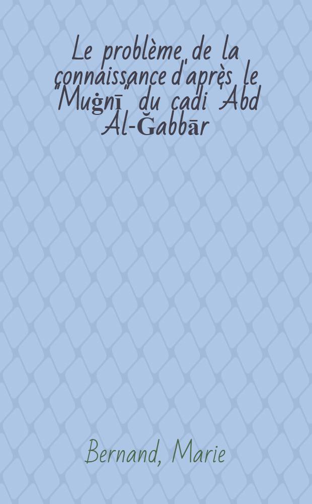 Le probl&egrave;me de la connaissance d'apr&egrave;s le "Muġnī" du cadi 'Abd Al-Ğabbār