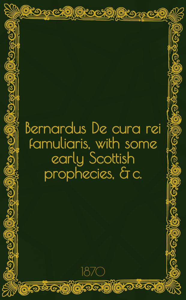 Bernardus De cura rei famuliaris, with some early Scottish prophecies, & c. : From a ms. K.K. 1. 5. in the Cambridge univ. library