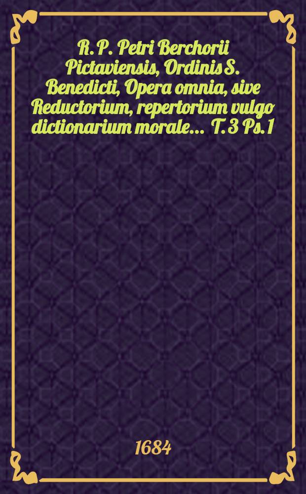 R. P. Petri Berchorii Pictaviensis, Ordinis S. Benedicti, Opera omnia, sive Reductorium, repertorium [vulgo] dictionarium morale ... [T. 3 Ps. 1] : ... Repertorium, vulgo Dictionarium morale, sive Tomus tertius, pro majore commoditate nunc primùm in duas partes divisus