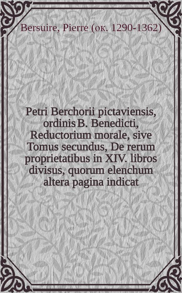 Petri Berchorii pictaviensis, ordinis B. Benedicti, Reductorium morale, sive Tomus secundus, De rerum proprietatibus in XIV. libros divisus, quorum elenchum altera pagina indicat