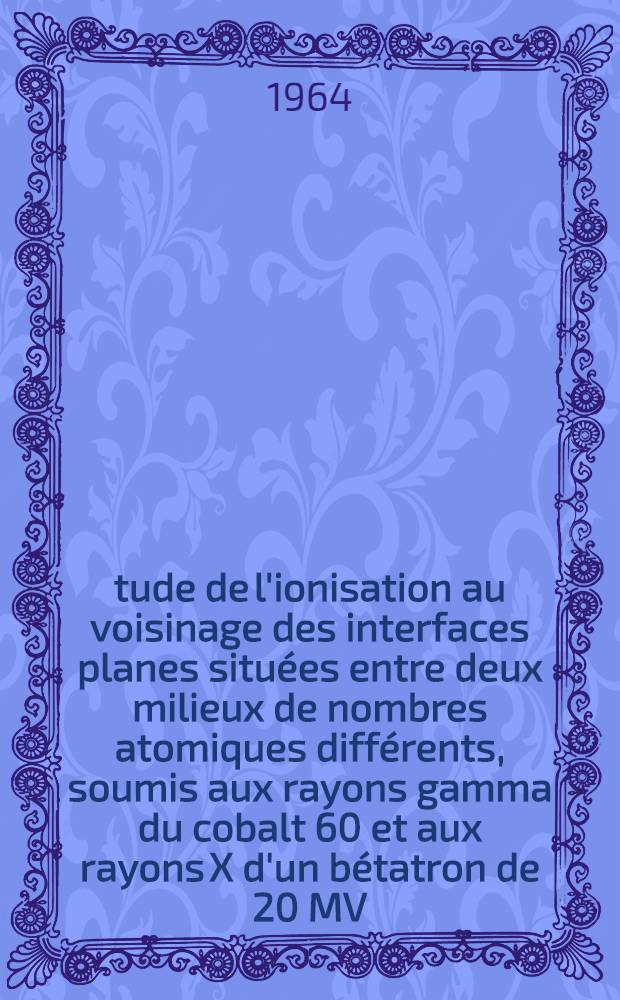 Étude de l'ionisation au voisinage des interfaces planes situées entre deux milieux de nombres atomiques différents, soumis aux rayons gamma du cobalt 60 et aux rayons X d'un bétatron de 20 MV: 1-re thèse; Propositions données par la Faculté: 2-e thèse: Thèses présentées à la Faculté des sciences de l'Univ. de Paris ... / par Michel Bernard