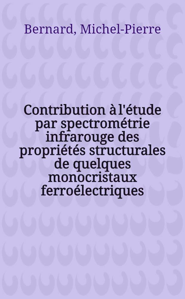 Contribution à l'étude par spectrométrie infrarouge des propriétés structurales de quelques monocristaux ferroélectriques: 1-re thèse; Propositions données par la Faculté: 2-e thèse: Thèses présentées à la Faculté des sciences de l'Univ. de Paris ... / par Michel-Pierre Bernard