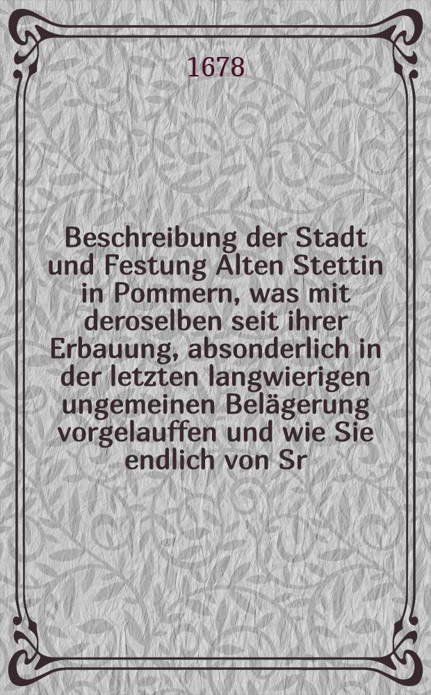 Beschreibung der Stadt und Festung Alten Stettin in Pommern, was mit deroselben seit ihrer Erbauung, absonderlich in der letzten langwierigen ungemeinen Belägerung vorgelauffen und wie Sie endlich von Sr. Chur-Fürstl. Durchl. zu Brandenburg den 16-26 Decembris 1677. mit Accord eingenommen worden