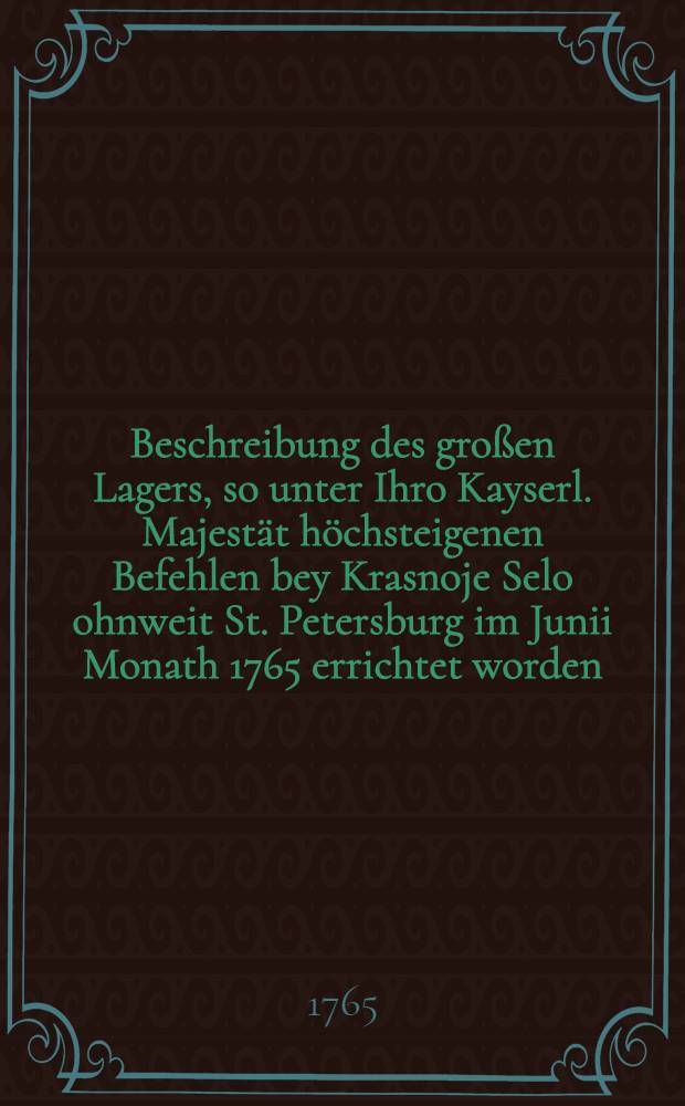 Beschreibung des großen Lagers, so unter Ihro Kayserl. Majestät höchsteigenen Befehlen bey Krasnoje Selo ohnweit St. Petersburg im Junii Monath 1765 errichtet worden; nebst einer Erklährung über die Absicht deßelben und was jeden Tag merkwürdiges vorgefallen : Aus dem Rußischen Original ins Deutsche übers