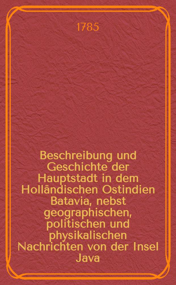 Beschreibung und Geschichte der Hauptstadt in dem Holländischen Ostindien Batavia, nebst geographischen, politischen und physikalischen Nachrichten von der Insel Java. T. 1